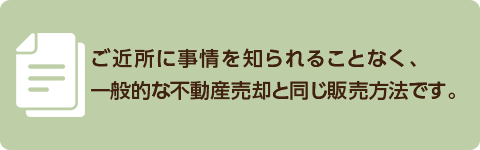 ご近所に事情を知られることなく、一般的な不動産売却と同じ販売方法です。